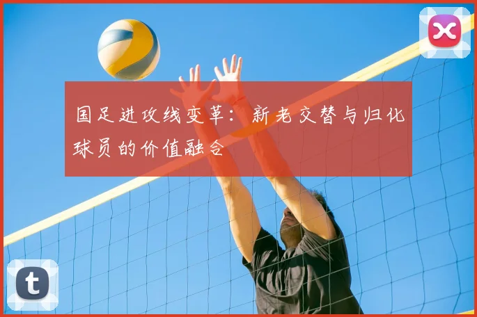 国足进攻线变革:新老交替与归化球员的价值融合
