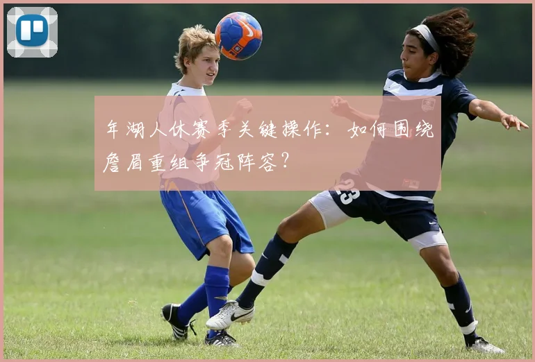 年湖人休赛季关键操作:如何围绕詹眉重组争冠阵容?