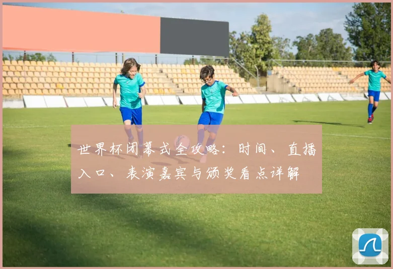 世界杯闭幕式全攻略：时间、直播入口、表演嘉宾与颁奖看点详解