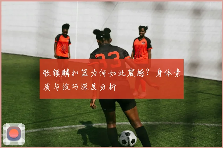 张镇麟扣篮为何如此震撼?身体素质与技巧深度分析