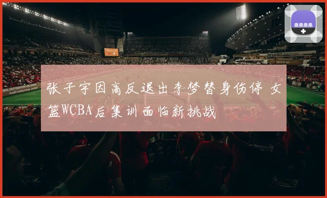 张子宇因高反退出李梦替身伤停 女篮WCBA后集训面临新挑战