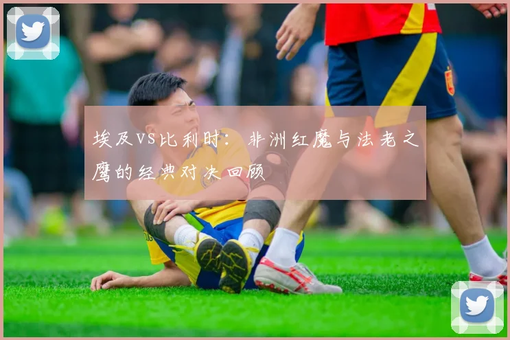 埃及vs比利时：非洲红魔与法老之鹰的经典对决回顾