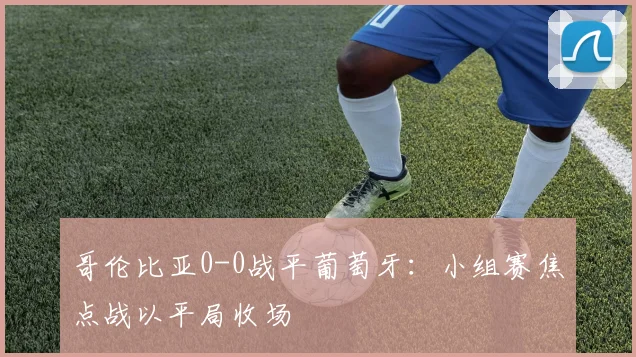 哥伦比亚0-0战平葡萄牙：小组赛焦点战以平局收场