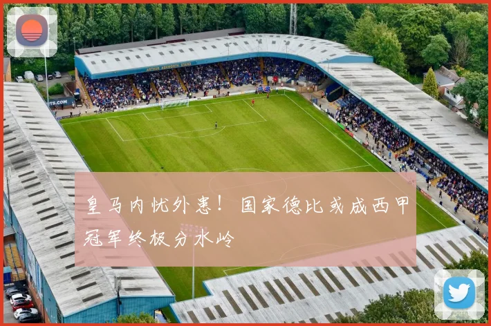 皇马内忧外患!国家德比或成西甲冠军终极分水岭