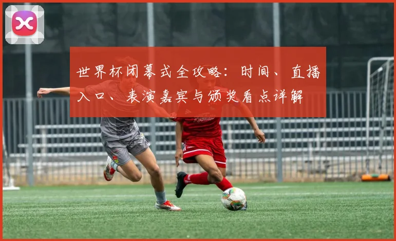 世界杯闭幕式全攻略：时间、直播入口、表演嘉宾与颁奖看点详解