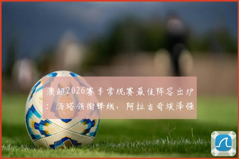 澳超2026赛季常规赛最佳阵容出炉：马塔领衔锋线，阿拉吉奇埃泽强势入选，完整11人名单解析