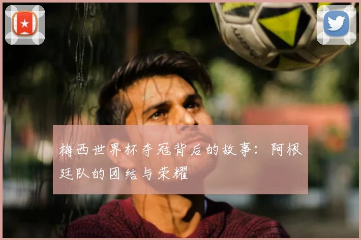 梅西世界杯夺冠背后的故事：阿根廷队的团结与荣耀