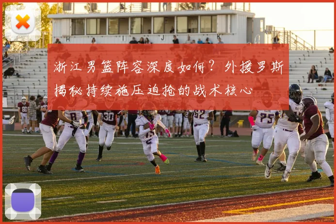 浙江男篮阵容深度如何？外援罗斯揭秘持续施压迫抢的战术核心