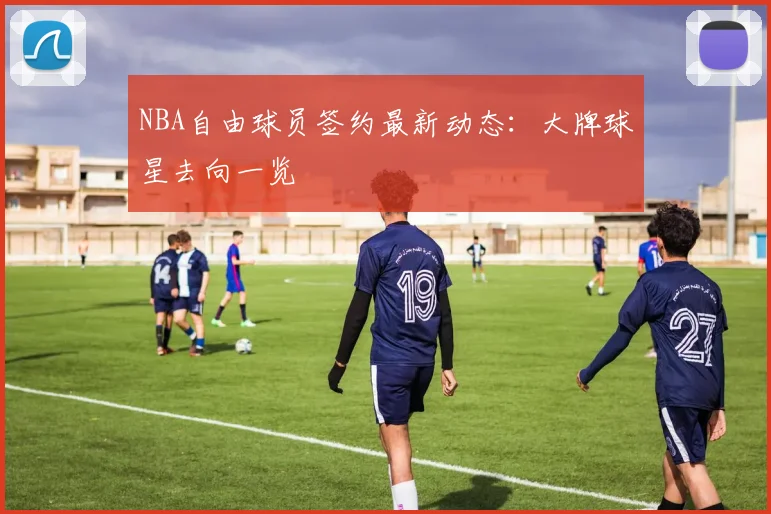 NBA自由球员签约最新动态:大牌球星去向一览