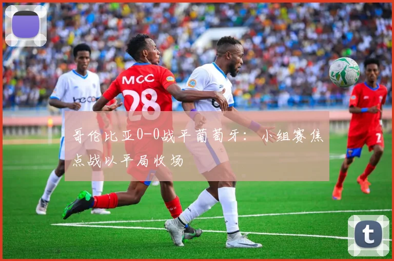 哥伦比亚0-0战平葡萄牙：小组赛焦点战以平局收场