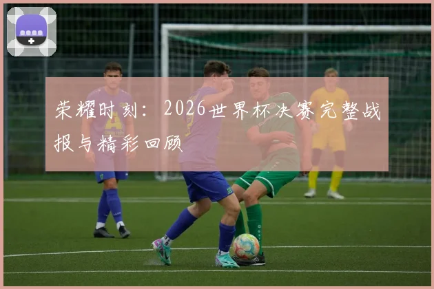 荣耀时刻：2026世界杯决赛完整战报与精彩回顾