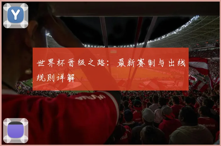 世界杯晋级之路：最新赛制与出线规则详解