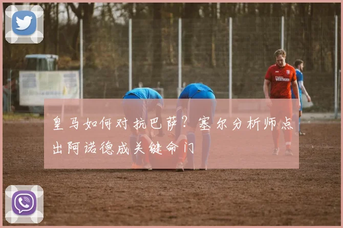 皇马如何对抗巴萨?塞尔分析师点出阿诺德成关键命门