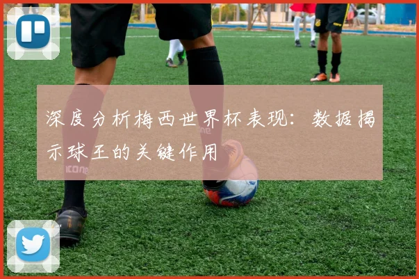 深度分析梅西世界杯表现:数据揭示球王的关键作用